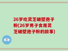 26岁吃灵芝破壁孢子粉(26岁男子食用灵芝破壁孢子粉的故事)