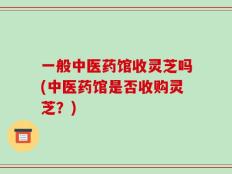 一般中医药馆收灵芝吗(中医药馆是否收购灵芝？)