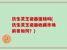 仿生灵芝瓷器值钱吗(仿生灵芝瓷器收藏市场前景如何？)