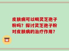 皮肤病可以喝灵芝孢子粉吗？探讨灵芝孢子粉对皮肤病的治疗作用？
