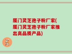 厦门灵芝孢子粉厂家(厦门灵芝孢子粉厂家推出高品质产品)