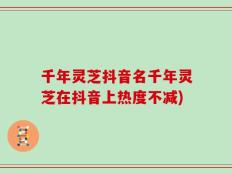 千年灵芝抖音名千年灵芝在抖音上热度不减)