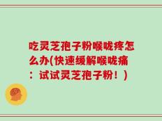 吃灵芝孢子粉喉咙疼怎么办(快速缓解喉咙痛：试试灵芝孢子粉！)