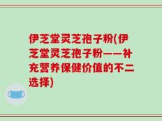 伊芝堂灵芝孢子粉(伊芝堂灵芝孢子粉——补充营养保健价值的不二选择)