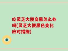 吃灵芝大便变黑怎么办呀(灵芝大便黑色变化应对措施)