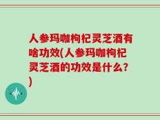 人参玛咖枸杞灵芝酒有啥功效(人参玛咖枸杞灵芝酒的功效是什么？)