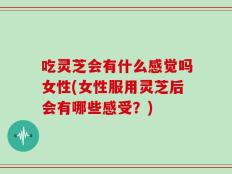 吃灵芝会有什么感觉吗女性(女性服用灵芝后会有哪些感受？)