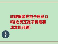 吃破壁灵芝孢子粉忌口吗(吃灵芝孢子粉需要注意的问题)
