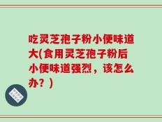 吃灵芝孢子粉小便味道大(食用灵芝孢子粉后小便味道强烈，该怎么办？)