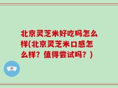 北京灵芝米好吃吗怎么样(北京灵芝米口感怎么样？值得尝试吗？)