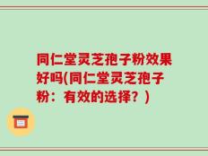 同仁堂灵芝孢子粉效果好吗(同仁堂灵芝孢子粉：有效的选择？)