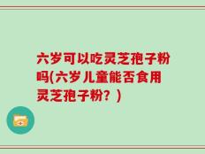 六岁可以吃灵芝孢子粉吗(六岁儿童能否食用灵芝孢子粉？)