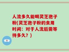 人流多久能喝灵芝孢子粉(灵芝孢子粉的食用时间：对于人流后需等待多久？)