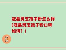 冠县灵芝孢子粉怎么样(冠县灵芝孢子粉口碑如何？)
