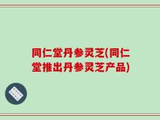 同仁堂丹参灵芝(同仁堂推出丹参灵芝产品)