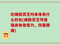 吃蜂胶灵芝对身体有什么好处(蜂胶灵芝可增强身体免疫力，改善健康)