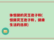 体恒健的灵芝孢子粉(恒健灵芝孢子粉，健康生活的选择)