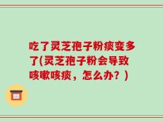 吃了灵芝孢子粉痰变多了(灵芝孢子粉会导致咳嗽咳痰，怎么办？)