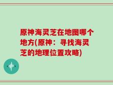 原神海灵芝在地图哪个地方(原神：寻找海灵芝的地理位置攻略)
