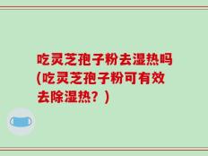吃灵芝孢子粉去湿热吗(吃灵芝孢子粉可有效去除湿热？)