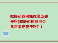 吃肝药期间能吃灵芝孢子粉(吃肝药期间可否食用灵芝孢子粉？)