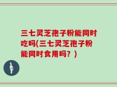 三七灵芝孢子粉能同时吃吗(三七灵芝孢子粉能同时食用吗？)