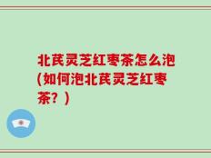 北芪灵芝红枣茶怎么泡(如何泡北芪灵芝红枣茶？)