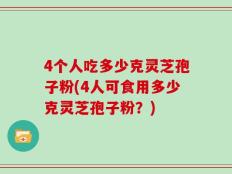 4个人吃多少克灵芝孢子粉(4人可食用多少克灵芝孢子粉？)