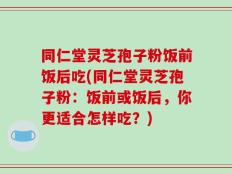 同仁堂灵芝孢子粉饭前饭后吃(同仁堂灵芝孢子粉：饭前或饭后，你更适合怎样吃？)