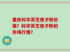 重庆科华灵芝孢子粉价格？科华灵芝孢子粉的市场行情？