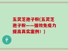 五灵芝孢子粉(五灵芝孢子粉——强效免疫力提高真实案例！)
