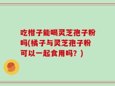吃柑子能喝灵芝孢子粉吗(橘子与灵芝孢子粉可以一起食用吗？)
