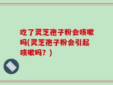 吃了灵芝孢子粉会咳嗽吗(灵芝孢子粉会引起咳嗽吗？)
