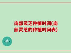 南部灵芝种植时间(南部灵芝的种植时间表)