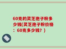 60克的灵芝孢子粉多少钱(灵芝孢子粉价格：60克多少钱？)