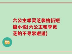 六公主季灵芝裴柏衍短篇小说(六公主和季灵芝的不寻常邂逅)