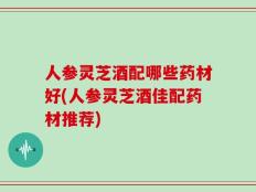 人参灵芝酒配哪些药材好(人参灵芝酒佳配药材推荐)