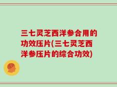 三七灵芝西洋参合用的功效压片(三七灵芝西洋参压片的综合功效)