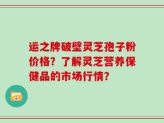 运之牌破壁灵芝孢子粉价格？了解灵芝营养保健品的市场行情？