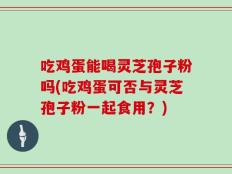 吃鸡蛋能喝灵芝孢子粉吗(吃鸡蛋可否与灵芝孢子粉一起食用？)