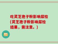 吃灵芝孢子粉影响尿检(灵芝孢子粉影响尿检结果，需注意。)