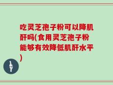 吃灵芝孢子粉可以降肌酐吗(食用灵芝孢子粉能够有效降低肌酐水平)