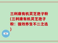 三利康有机灵芝孢子粉(三利康有机灵芝孢子粉：强效养生不二之选)