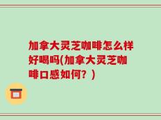 加拿大灵芝咖啡怎么样好喝吗(加拿大灵芝咖啡口感如何？)
