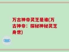 万古神帝灵芝是谁(万古神帝：探秘神秘灵芝身世)