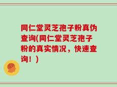 同仁堂灵芝孢子粉真伪查询(同仁堂灵芝孢子粉的真实情况，快速查询！)