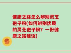 健康之路怎么辨别灵芝孢子粉(如何辨别优质的灵芝孢子粉？一份健康之路建议)