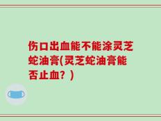 伤口出血能不能涂灵芝蛇油膏(灵芝蛇油膏能否止血？)