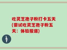吃灵芝孢子粉打卡五天(尝试吃灵芝孢子粉五天：体验报道)