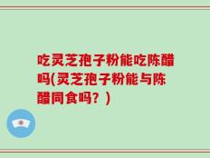 吃灵芝孢子粉能吃陈醋吗(灵芝孢子粉能与陈醋同食吗？)